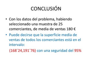 CONCLUSIÓN
• Con los datos del problema, habiendo
seleccionado una muestra de 25
comerciantes, de media de ventas 180 €
• Puede decirse que la superficie media de
ventas de todos los comerciantes está en el
intervalo:
(168´24,191´76) con una seguridad del 95%
 