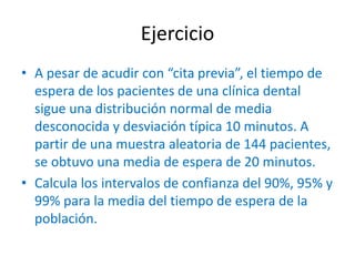Ejercicio
• A pesar de acudir con “cita previa”, el tiempo de
espera de los pacientes de una clínica dental
sigue una distribución normal de media
desconocida y desviación típica 10 minutos. A
partir de una muestra aleatoria de 144 pacientes,
se obtuvo una media de espera de 20 minutos.
• Calcula los intervalos de confianza del 90%, 95% y
99% para la media del tiempo de espera de la
población.
 