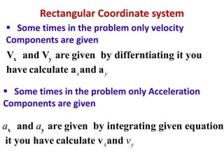 Rectangular Coordinate system
x yV and V are given by differntiating it you
have calculate a and ax y
 Some times in the problem only velocity
Components are given
 Some times in the problem only Acceleration
Components are given
x yand are given by integrating given equation
it you have calculate v andx y
a a
v
 