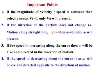 Important Points
1. If the magnitude of velocity / speed is constant then
velocity comp. Vt =0. only Vn will present.
2. If the direction of the particle does not change i.e.
Motion along straight line, then an=0, only at will
present.
3. If the speed in increasing along the curve then at will be
+ ve and directed in the direction of motion.
4. If the speed in decreasing along the curve then at will
be -ve and directed opposite to the direction of motion.
  
 