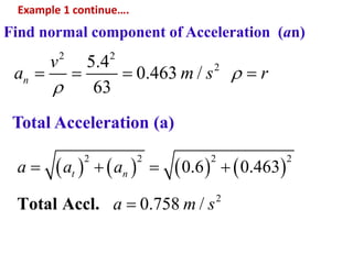 Example 1 continue….
Find normal component of Acceleration (an)
2 2
25.4
0.463 /
63
n
v
a m s r

   
Total Acceleration (a)
       
2 2 2 2
2
0.6 0.463
0.758 /Total Accl.
t na a a
a m s
   

 