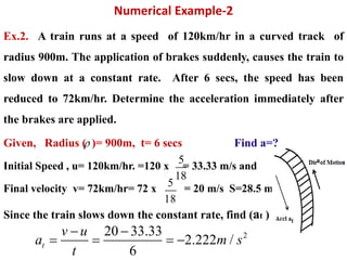 Numerical Example-2
Ex.2. A train runs at a speed of 120km/hr in a curved track of
radius 900m. The application of brakes suddenly, causes the train to
slow down at a constant rate. After 6 secs, the speed has been
reduced to 72km/hr. Determine the acceleration immediately after
the brakes are applied.
Given, Radius ( )= 900m, t= 6 secs Find a=?
Initial Speed , u= 120km/hr. =120 x = 33.33 m/s and
Final velocity v= 72km/hr= 72 x = 20 m/s S=28.5 m
Since the train slows down the constant rate, find (at )

5
18
5
18
220 33.33
2.222 /
6
t
v u
a m s
t
 
   
 