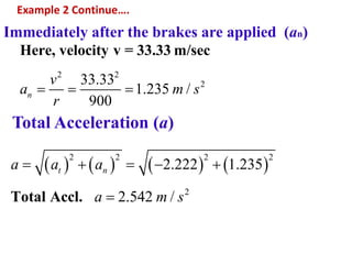 Example 2 Continue….
Immediately after the brakes are applied (an)
2 2
233.33
1.235 /
900
Here, velocity v = 33.33 m/sec
n
v
a m s
r
  
Total Acceleration (a)
       
2 2 2 2
2
2.222 1.235
2.542 /Total Accl.
t na a a
a m s
    

 