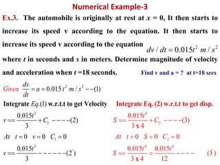 Numerical Example-3
Ex.3. The automobile is originally at rest at x = 0, It then starts to
increase its speed v according to the equation. It then starts to
increase its speed v according to the equation
where t in seconds and s in meters. Determine magnitude of velocity
and acceleration when t =18 seconds. Find v and a = ? at t=18 secs
2 2
/ 0.015 /dv dt t m s
2 2
3
1
1
3
'
4
2
2
0.015
(3)
3 4
0 0 0
0.0
0.015 / (1)
.(1)
0.015
(2)
3
0 0 0
0.015
(2 )
3
1
Integrate Eq. (2) w.r.t.t to get disIntegrate w.r.t.t to get Velocity p.
x
Given
t
S C
dv
a t m s
dt
At t
Eq
t
v C
At t v
t
C
S
C
v
S
   
     
  

     
  
      
4 4
'5 0.015
(3 )
3 4 12x
t t
    
 