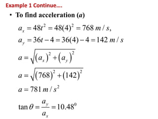 Example 1 Continue….
• To find acceleration (a)
   
   
2 2
22
2 2
2
0
48 48(4) 768 / ,
36 4 36(4) 4 142 /
768 142
781 /
tan 10.48
x
y
x y
y
x
a t m s
a t m s
a a a
a
a m s
a
a

  
    
 
 

 
 