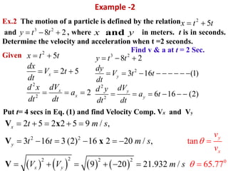 Example -2
Ex.2 The motion of a particle is defined by the relation
and , where in meters. t is in seconds.
Determine the velocity and acceleration when t =2 seconds.
Given
       
2 2
22 2 2 0
2 5 2 2 5 9 / ,
3 16 3 (2) 16 2 20 / ,
9 20 21.9
tan
65.32 / 77
V x
V x
V
y
x
x
y
x y
t m s
t t m s
V
v
V m s
v


    
     
 

   
2
5x t t 
3 2
8 2y t t   andx y
2
2
2
5
2 5
2
x
x
x
x t t
dx
V t
dt
dVd x
a
dt dt
 
  
  
3 2
2
2
2
8 2
3 16 (1)
6 16 (2)
y
y
y
y t t
dy
V t t
dt
dVd y
a t
dt dt
  
        
     
Find v & a at t = 2 Sec.
Put t= 4 secs in Eq. (1) and find Velocity Comp. Vx and Vy
 
