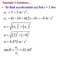 Example 1 Continue….
• To find acceleration (a) Put t = 2 Sec
   
   
2
2
22
2 2
2
0
2 2 / ,
6 16 6(2) 16 4 /
2 4
4.472 /
tan 63.44
x
y
x y
y
x
a m s
a t m s
a a a
a
a m s
a
a

 
     
 
  

 
 