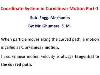 Coordinate System in Curvilinear Motion Part-1
Sub- Engg. Mechanics
By: Mr. Ghumare S. M.
When particle moves along the curved path, a motion
is called as Curvilinear motion.
In curvilinear motion velocity is always tangential to
the curved path.
 