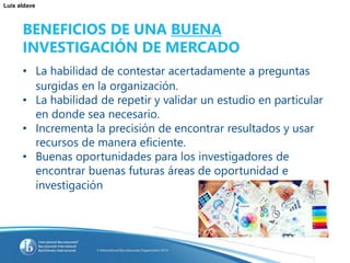 Luis aldave
BENEFICIOS DE UNA BUENA
INVESTIGACIÓN DE MERCADO
• La habilidad de contestar acertadamente a preguntas
surgidas en la organización.
• La habilidad de repetir y validar un estudio en particular
en donde sea necesario.
• Incrementa la precisión de encontrar resultados y usar
recursos de manera eficiente.
• Buenas oportunidades para los investigadores de
encontrar buenas futuras áreas de oportunidad e
investigación
 