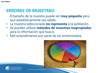 Luis aldave
ERRORES DE MUESTREO
El tamaño de la muestra puede ser muy pequeño para
que estadísticamente sea válido.
• La muestra seleccionada no representa a la población.
• Se pueden utilizar métodos de muestreo inapropiados
para la información que busco.
• Mal entendimiento por parte de los entrevistados.
 