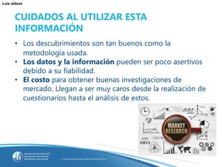 Luis aldave
CUIDADOS AL UTILIZAR ESTA
INFORMACIÓN
• Los descubrimientos son tan buenos como la
metodología usada.
• Los datos y la información pueden ser poco asertivos
debido a su fiabilidad.
• El costo para obtener buenas investigaciones de
mercado. Llegan a ser muy caros desde la realización de
cuestionarios hasta el análisis de estos.
 