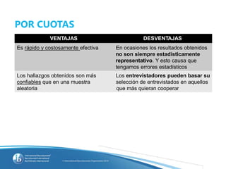 POR CUOTAS
VENTAJAS DESVENTAJAS
Es rápido y costosamente efectiva En ocasiones los resultados obtenidos
no son siempre estadísticamente
representativo. Y esto causa que
tengamos errores estadísticos
Los hallazgos obtenidos son más Los entrevistadores pueden basar su
confiables que en una muestra selección de entrevistados en aquellos
aleatoria que más quieran cooperar
 