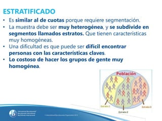 ESTRATIFICADO
• Es similar al de cuotas porque requiere segmentación.
• La muestra debe ser muy heterogénea, y se subdivide en
segmentos llamados estratos. Que tienen características
muy homogéneas.
• Una dificultad es que puede ser difícil encontrar
personas con las características claves.
• Lo costoso de hacer los grupos de gente muy
homogénea.
 