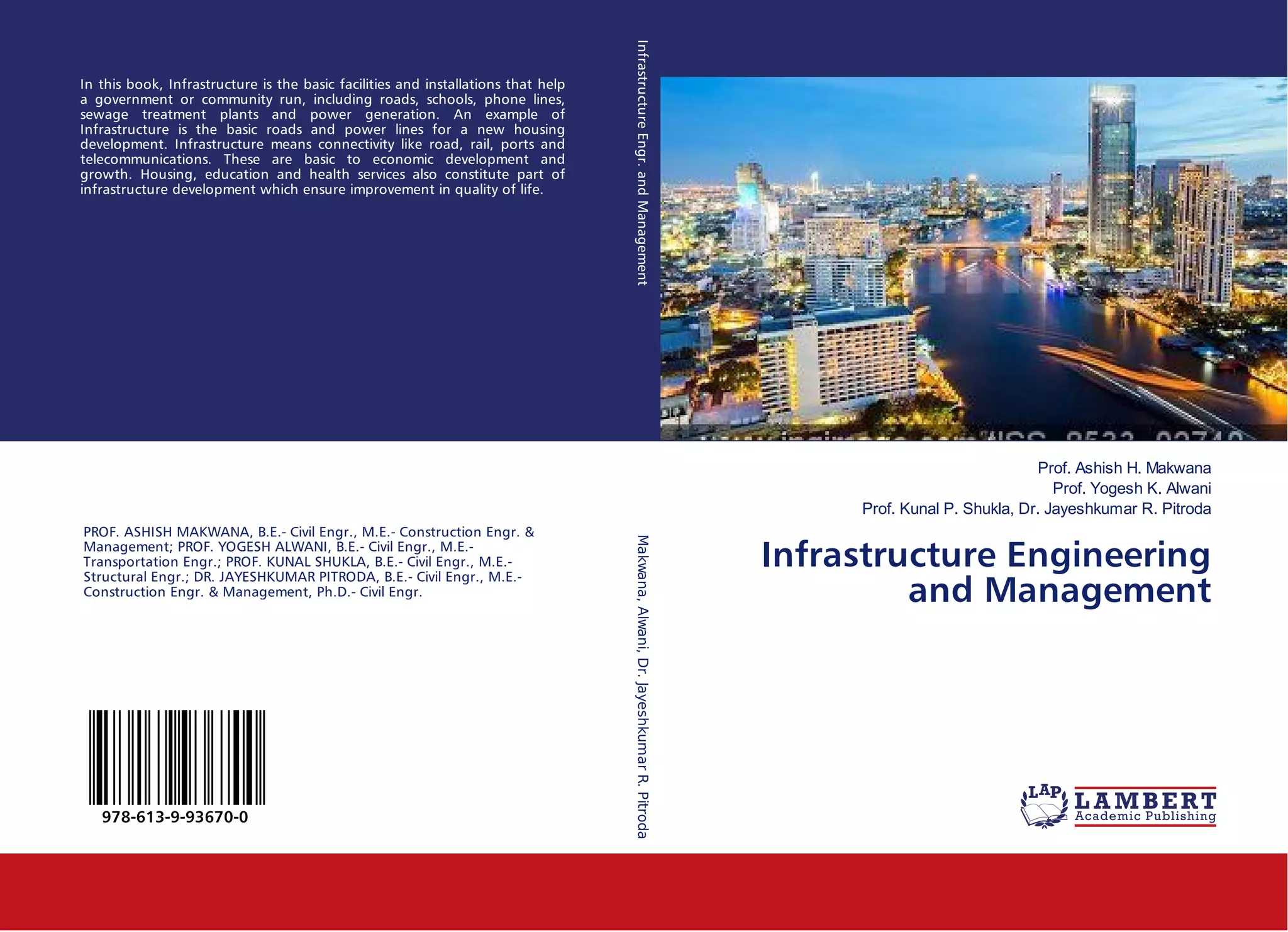 Prof. Ashish H. Makwana
Prof. Yogesh K. Alwani
Prof. Kunal P. Shukla, Dr. Jayeshkumar R. Pitroda
Infrastructure Engineering
and Management
In this book, Infrastructure is the basic facilities and installations that help
a government or community run, including roads, schools, phone lines,
sewage treatment plants and power generation. An example of
Infrastructure is the basic roads and power lines for a new housing
development. Infrastructure means connectivity like road, rail, ports and
telecommunications. These are basic to economic development and
growth. Housing, education and health services also constitute part of
infrastructure development which ensure improvement in quality of life.
PROF. ASHISH MAKWANA, B.E.- Civil Engr., M.E.- Construction Engr. &
Management; PROF. YOGESH ALWANI, B.E.- Civil Engr., M.E.-
Transportation Engr.; PROF. KUNAL SHUKLA, B.E.- Civil Engr., M.E.-
Structural Engr.; DR. JAYESHKUMAR PITRODA, B.E.- Civil Engr., M.E.-
Construction Engr. & Management, Ph.D.- Civil Engr.
978-613-9-93670-0
InfrastructureEngr.andManagementMakwana,Alwani,Dr.JayeshkumarR.Pitroda