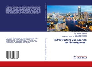 Prof. Ashish H. Makwana
Prof. Yogesh K. Alwani
Prof. Kunal P. Shukla, Dr. Jayeshkumar R. Pitroda
Infrastructure Engineering
and Management
In this book, Infrastructure is the basic facilities and installations that help
a government or community run, including roads, schools, phone lines,
sewage treatment plants and power generation. An example of
Infrastructure is the basic roads and power lines for a new housing
development. Infrastructure means connectivity like road, rail, ports and
telecommunications. These are basic to economic development and
growth. Housing, education and health services also constitute part of
infrastructure development which ensure improvement in quality of life.
PROF. ASHISH MAKWANA, B.E.- Civil Engr., M.E.- Construction Engr. &
Management; PROF. YOGESH ALWANI, B.E.- Civil Engr., M.E.-
Transportation Engr.; PROF. KUNAL SHUKLA, B.E.- Civil Engr., M.E.-
Structural Engr.; DR. JAYESHKUMAR PITRODA, B.E.- Civil Engr., M.E.-
Construction Engr. & Management, Ph.D.- Civil Engr.
978-613-9-93670-0
InfrastructureEngr.andManagementMakwana,Alwani,Dr.JayeshkumarR.Pitroda
 