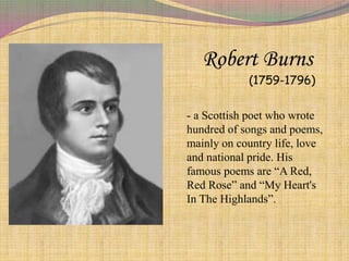 Robert Burns
(1759-1796)
- a Scottish poet who wrote
hundred of songs and poems,
mainly on country life, love
and national pride. His
famous poems are “A Red,
Red Rose” and “My Heart's
In The Highlands”.