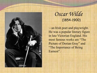 Oscar Wilde
(1854-1900)
- an Irish poet and playwright.
He was a popular literary figure
in late Victorian England. His
most famous works are “The
Picture of Dorian Gray” and
“The Importance of Being
Earnest”.
