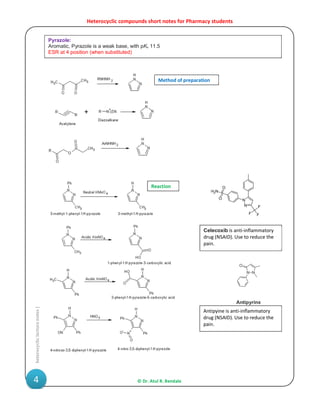 Heterocyclic compounds short notes for Pharmacy students
© Dr. Atul R. Bendale4
heterocycliclecturenotes|
Pyrazole:
Aromatic, Pyrazole is a weak base, with pKb 11.5
ESR at 4 position (when substituted)
Antipyine is anti-inflammatory
drug (NSAID). Use to reduce the
pain.
Celecoxib is anti-inflammatory
drug (NSAID). Use to reduce the
pain.
Method of preparation
Reaction