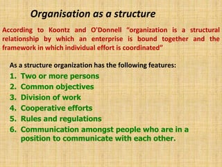 Organisation as a structure
As a structure organization has the following features:
1. Two or more persons
2. Common objectives
3. Division of work
4. Cooperative efforts
5. Rules and regulations
6. Communication amongst people who are in a
position to communicate with each other.
According to Koontz and O'Donnell “organization is a structural
relationship by which an enterprise is bound together and the
framework in which individual effort is coordinated”
 