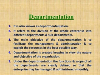 Departmentation
1. It is also known as departmentalization.
2. It refers to the division of the whole enterprise into
different departments & sub-departments.
3. The main objective of the departmentation is to
facilitate the management & administration & to
exploit the resources in the best possible way.
4. Departmentation is created keeping in view the nature
and objective of the organization.
5. Under the departmentation the functions & scope of all
the departments are clearly defined so that the
enterprise may be managed & administered smoothly.
 