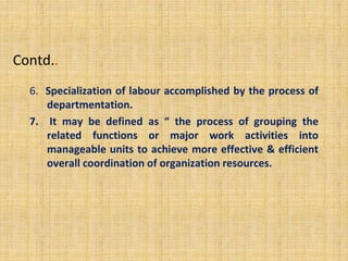 Contd..
6. Specialization of labour accomplished by the process of
departmentation.
7. It may be defined as “ the process of grouping the
related functions or major work activities into
manageable units to achieve more effective & efficient
overall coordination of organization resources.
 