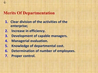 
Merits Of Departmentation
1. Clear division of the activities of the
enterprise;
2. Increase in efficiency.
3. Development of capable managers.
4. Managerial evaluation.
5. Knowledge of departmental cost.
6. Determination of number of employees.
7. Proper control.
 