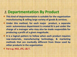 2. Departmentation By Product
This kind of departmentation is suitable for the organization
manufacturing & selling large variety of goods & services.
Under this method, for each major product, a separate
semi- autonomous department is created & is put under the
charge of a manager who may also be made responsible for
producing a profit of a given magnitude.
It is a logical pattern to follow when each product requires
raw-materials, manufacturing technology, & marketing
methods that are markedly different from those used by
other products in the organization
For e.g. HUL ,ITC, L& T.
 