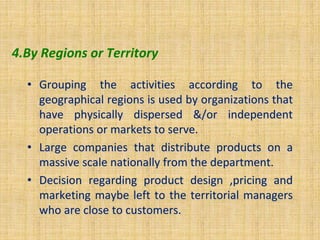 4.By Regions or Territory
• Grouping the activities according to the
geographical regions is used by organizations that
have physically dispersed &/or independent
operations or markets to serve.
• Large companies that distribute products on a
massive scale nationally from the department.
• Decision regarding product design ,pricing and
marketing maybe left to the territorial managers
who are close to customers.
 