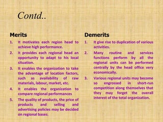 Contd..
Merits
1. It motivates each region head to
achieve high performance.
2. It provides each regional head an
opportunity to adapt to his local
situation.
3. It enables the organization to take
the advantage of location factors,
such as availability of raw
materials, labour, market, etc.
4. It enables the organization to
compare regional performances
5. The quality of products, the price of
products and selling and
advertising policies may be decided
on regional bases.
Demerits
1. It give rise to duplication of various
activities.
2. Many routine and services
functions perform by all the
regional units can be performed
centrally by the head office very
economically.
3. Various regional units may become
so engrossed in short-run
competition along themselves that
they may forget the overall
interest of the total organization.
 
