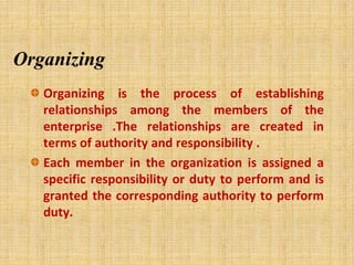Organizing
Organizing is the process of establishing
relationships among the members of the
enterprise .The relationships are created in
terms of authority and responsibility .
Each member in the organization is assigned a
specific responsibility or duty to perform and is
granted the corresponding authority to perform
duty.
 