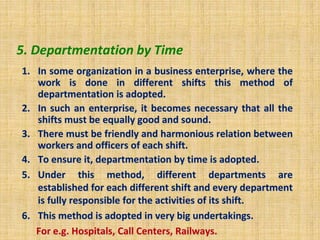 5. Departmentation by Time
1. In some organization in a business enterprise, where the
work is done in different shifts this method of
departmentation is adopted.
2. In such an enterprise, it becomes necessary that all the
shifts must be equally good and sound.
3. There must be friendly and harmonious relation between
workers and officers of each shift.
4. To ensure it, departmentation by time is adopted.
5. Under this method, different departments are
established for each different shift and every department
is fully responsible for the activities of its shift.
6. This method is adopted in very big undertakings.
For e.g. Hospitals, Call Centers, Railways.
 