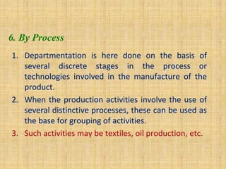 6. By Process
1. Departmentation is here done on the basis of
several discrete stages in the process or
technologies involved in the manufacture of the
product.
2. When the production activities involve the use of
several distinctive processes, these can be used as
the base for grouping of activities.
3. Such activities may be textiles, oil production, etc.
 