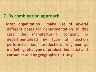 7. By combination approach
Most organization make use of several
different bases for departmentation. In this
case the manufacturing company is
departmentalized by type of function
performed, i.e., production, engineering,
marketing. etc. type of product- industrial and
consumer and by geographic territory.
 