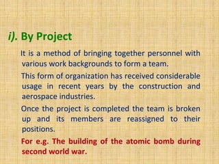 i). By Project
It is a method of bringing together personnel with
various work backgrounds to form a team.
This form of organization has received considerable
usage in recent years by the construction and
aerospace industries.
Once the project is completed the team is broken
up and its members are reassigned to their
positions.
For e.g. The building of the atomic bomb during
second world war.
 