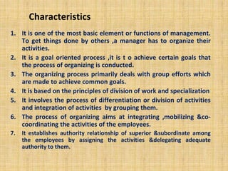 Characteristics
1. It is one of the most basic element or functions of management.
To get things done by others ,a manager has to organize their
activities.
2. It is a goal oriented process ,it is t o achieve certain goals that
the process of organizing is conducted.
3. The organizing process primarily deals with group efforts which
are made to achieve common goals.
4. It is based on the principles of division of work and specialization
5. It involves the process of differentiation or division of activities
and integration of activities by grouping them.
6. The process of organizing aims at integrating ,mobilizing &co-
coordinating the activities of the employees.
7. It establishes authority relationship of superior &subordinate among
the employees by assigning the activities &delegating adequate
authority to them.
 