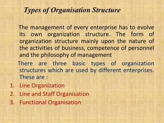 Types of Organisation Structure
The management of every enterprise has to evolve
its own organization structure. The form of
organization structure mainly upon the nature of
the activities of business, competence of personnel
and the philosophy of management
There are three basic types of organization
structures which are used by different enterprises.
These are :
1. Line Organization
2. Line and Staff Organisation
3. Functional Organisation
 