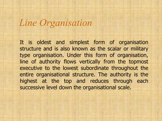 Line Organisation
It is oldest and simplest form of organisation
structure and is also known as the scalar or military
type organisation. Under this form of organisation,
line of authority flows vertically from the topmost
executive to the lowest subordinate throughout the
entire organisational structure. The authority is the
highest at the top and reduces through each
successive level down the organisational scale.
 