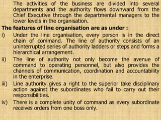 The activities of the business are divided into several
departments and the authority flows downward from the
Chief Executive through the departmental managers to the
lower levels in the organisation.
The features of line organisation are as under :
i) Under the line organisation, every person is in the direct
chain of command. The line of authority consists of an
uninterrupted series of authority ladders or steps and forms a
hierarchical arrangement.
ii) The line of authority not only become the avenue of
command to operating personnel, but also provides the
channels of communication, coordination and accountability
in the enterprise.
iii) Line authority gives a right to the superior take disciplinary
action against the subordinates who fail to carry out their
responsibilities.
iv) There is a complete unity of command as every subordinate
receives orders from one boss only.
 