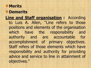 Merits
Demerits
Line and Staff organisation : According
to Luis A. Allen, “Line refers to those
positions and elements of the organisation
which have the responsibility and
authority and are accountable for
accomplishment of primary objectives.
Staff refers of those elements which have
responsibility and authority for providing
advice and service to line in attainment of
objectives.”
 
