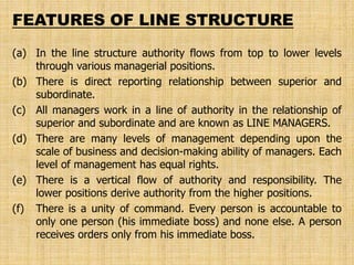 (a) In the line structure authority flows from top to lower levels
through various managerial positions.
(b) There is direct reporting relationship between superior and
subordinate.
(c) All managers work in a line of authority in the relationship of
superior and subordinate and are known as LINE MANAGERS.
(d) There are many levels of management depending upon the
scale of business and decision-making ability of managers. Each
level of management has equal rights.
(e) There is a vertical flow of authority and responsibility. The
lower positions derive authority from the higher positions.
(f) There is a unity of command. Every person is accountable to
only one person (his immediate boss) and none else. A person
receives orders only from his immediate boss.
FEATURES OF LINE STRUCTURE
 