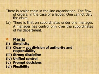 There is scalar chain in the line organisation. The flow
of orders, in the case of a ladder. One cannot defy
the claim.
(a) There is limit on subordinates under one manager.
A manager has control only over the subordinates
of his department.
Merits
(i) Simplicity
(ii) Clear – cut division of authority and
responsibility
(iii) Strong discipline
(iv) Unified control
(v) Prompt decisions
(vi) Flexibility
 