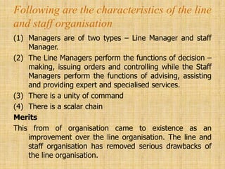 Following are the characteristics of the line
and staff organisation
(1) Managers are of two types – Line Manager and staff
Manager.
(2) The Line Managers perform the functions of decision –
making, issuing orders and controlling while the Staff
Managers perform the functions of advising, assisting
and providing expert and specialised services.
(3) There is a unity of command
(4) There is a scalar chain
Merits
This from of organisation came to existence as an
improvement over the line organisation. The line and
staff organisation has removed serious drawbacks of
the line organisation.
 