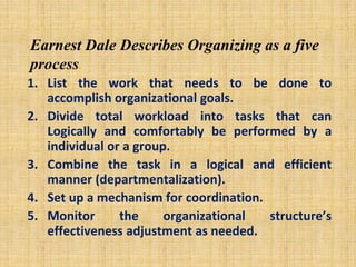 Earnest Dale Describes Organizing as a five
process.
1. List the work that needs to be done to
accomplish organizational goals.
2. Divide total workload into tasks that can
Logically and comfortably be performed by a
individual or a group.
3. Combine the task in a logical and efficient
manner (departmentalization).
4. Set up a mechanism for coordination.
5. Monitor the organizational structure’s
effectiveness adjustment as needed.
 
