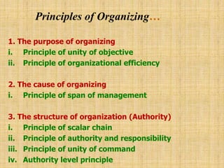 Principles of Organizing…
1. The purpose of organizing
i. Principle of unity of objective
ii. Principle of organizational efficiency
2. The cause of organizing
i. Principle of span of management
3. The structure of organization (Authority)
i. Principle of scalar chain
ii. Principle of authority and responsibility
iii. Principle of unity of command
iv. Authority level principle
 
