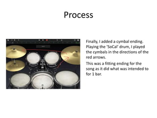 Process
Finally, I added a cymbal ending.
Playing the ‘SoCal’ drum, I played
the cymbals in the directions of the
red arrows.
This was a fitting ending for the
song as it did what was intended to
for 1 bar.
 
