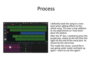 Process
I defiantly took the song to a new
level when adding effects to the
whole song. This was a new addition
to my experiments as I had never
done this before.
After the 4th bar, I started to press the
purple box, slowly to the left then the
right till the end of the vocal part. As
shown by the red arrow.
This made the music, sound like it
was going under water and back up
again. I want to use this again!
 
