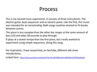 Process
This is my second music experiment. It consists of three instruments. The
electric guitar, beat sequencer and an electric piano. Like the first, this music
was intended for an intro/ending. Both songs could be shorted to fit breaks
between scenes.
This piece is less complex than the other but ranges at the same amount of
bars (15) and takes 30 seconds to play through.
It plays at a slower tempo than the first piece, but I really wanted to
experiment using simple sequences, doing this song.
For inspiration, I have researched, on YouTube, different talk show
introductions.
Linked here- https://www.youtube.com/playlist?list=PLm8C5MB1yaPLx3QNG05131TOJXTkpReHO
 