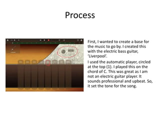 Process
First, I wanted to create a base for
the music to go by. I created this
with the electric bass guitar,
‘Liverpool’.
I used the automatic player, circled
at the top (1). I played this on the
chord of C. This was great as I am
not an electric guitar player. It
sounds professional and upbeat. So,
it set the tone for the song.
 