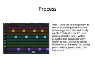 Process
Then, I used the beat sequencer to
create an evolving beat. I started
with orange, then blue and finally
purple. This beat is the 2nd most
important to the song. I will be
using the beat sequencer in my
final product as it sounds upbeat
like the rest of the song. You can let
your creativity go crazy with this
instrument.
 
