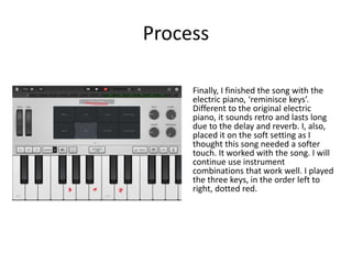 Process
Finally, I finished the song with the
electric piano, ‘reminisce keys’.
Different to the original electric
piano, it sounds retro and lasts long
due to the delay and reverb. I, also,
placed it on the soft setting as I
thought this song needed a softer
touch. It worked with the song. I will
continue use instrument
combinations that work well. I played
the three keys, in the order left to
right, dotted red.
 